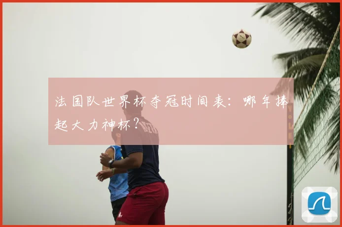 法国队世界杯夺冠时间表：哪年捧起大力神杯？