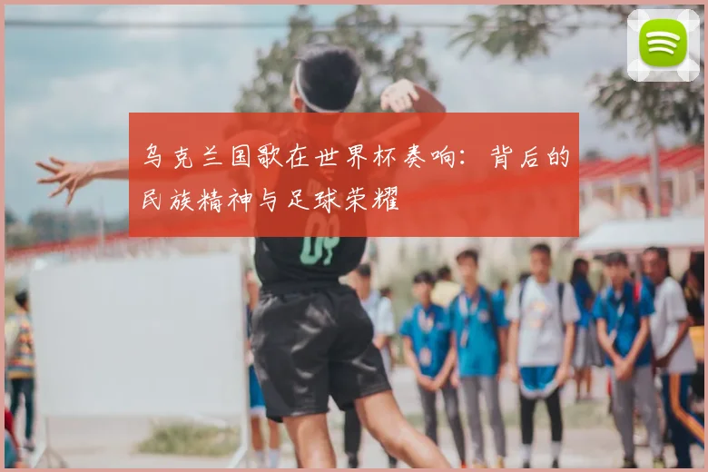 乌克兰国歌在世界杯奏响：背后的民族精神与足球荣耀