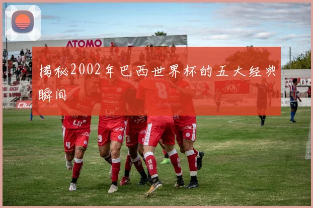 揭秘2002年巴西世界杯的五大经典瞬间