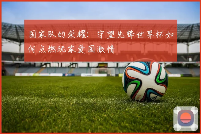 国家队的荣耀：守望先锋世界杯如何点燃玩家爱国激情