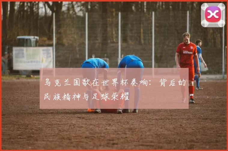 乌克兰国歌在世界杯奏响：背后的民族精神与足球荣耀