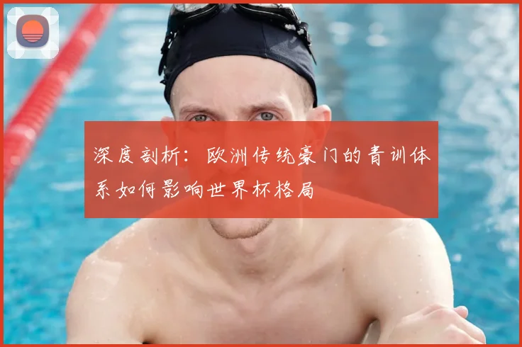 深度剖析:欧洲传统豪门的青训体系如何影响世界杯格局