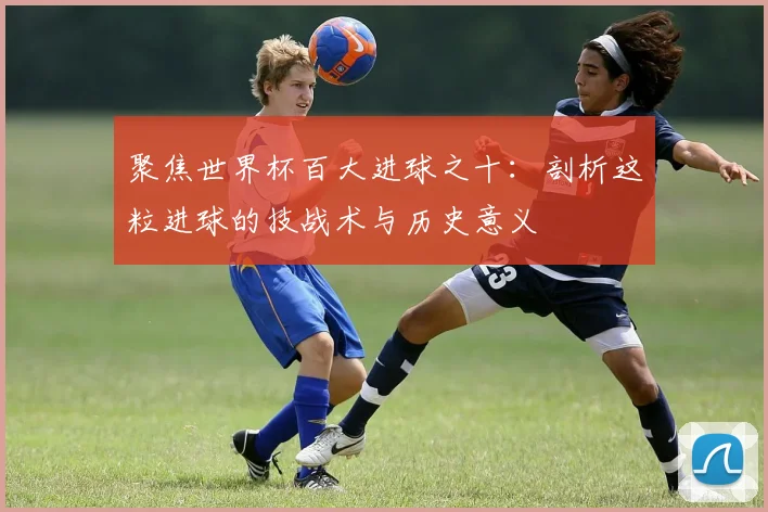 聚焦世界杯百大进球之十:剖析这粒进球的技战术与历史意义