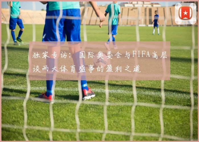 独家专访：国际奥委会与FIFA高层谈两大体育盛事的盈利之道
