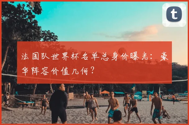 法国队世界杯名单总身价曝光：豪华阵容价值几何？