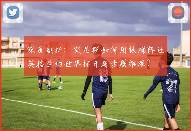 深度剖析:突尼斯如何用铁桶阵让英格兰的世界杯开局步履维艰?