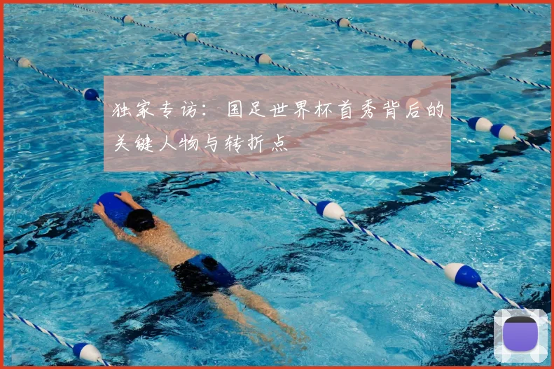 独家专访：国足世界杯首秀背后的关键人物与转折点