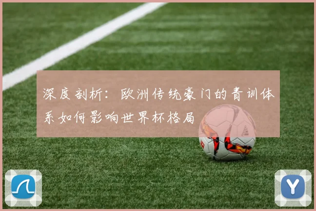 深度剖析:欧洲传统豪门的青训体系如何影响世界杯格局