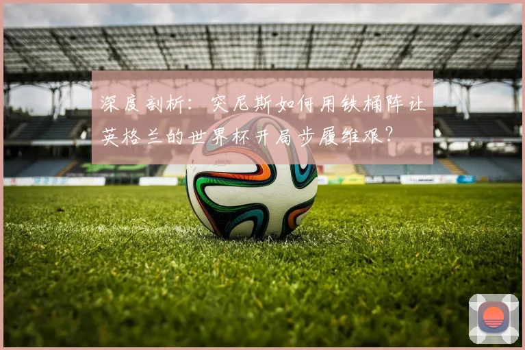 深度剖析:突尼斯如何用铁桶阵让英格兰的世界杯开局步履维艰?
