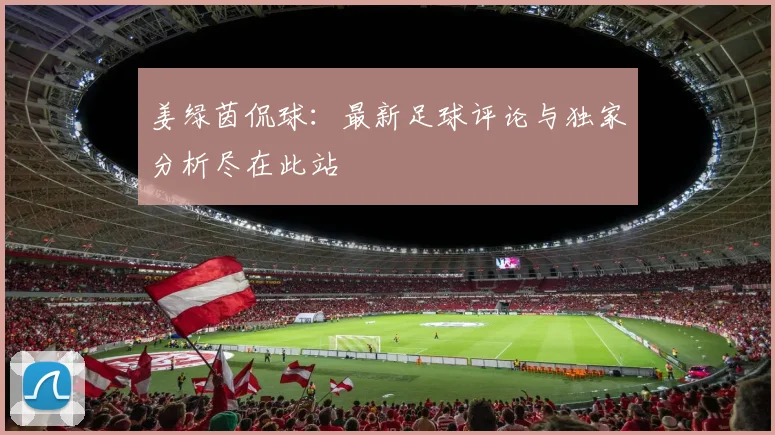 姜绿茵侃球：最新足球评论与独家分析尽在此站
