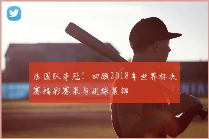 法国队夺冠！回顾2018年世界杯决赛精彩赛果与进球集锦