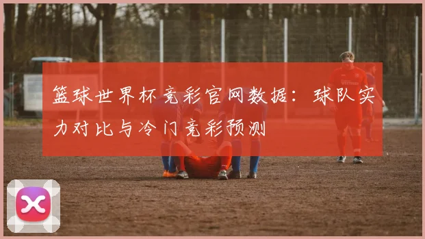篮球世界杯竞彩官网数据：球队实力对比与冷门竞彩预测