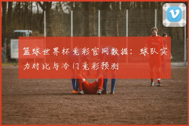 篮球世界杯竞彩官网数据：球队实力对比与冷门竞彩预测