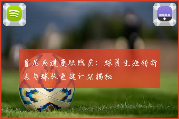 鲁尼或遭曼联贱卖：球员生涯转折点与球队重建计划揭秘