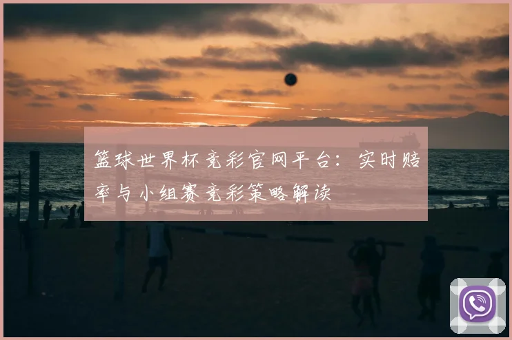 篮球世界杯竞彩官网平台：实时赔率与小组赛竞彩策略解读