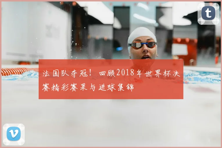 法国队夺冠!回顾2018年世界杯决赛精彩赛果与进球集锦