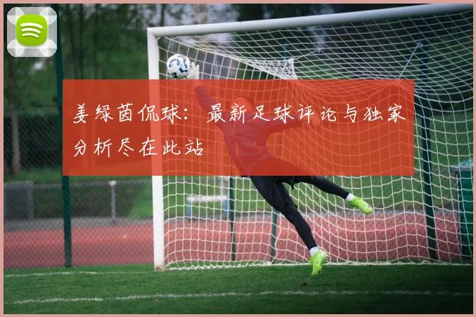 姜绿茵侃球:最新足球评论与独家分析尽在此站