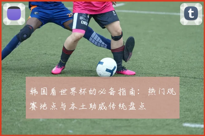 韩国看世界杯的必备指南：热门观赛地点与本土助威传统盘点