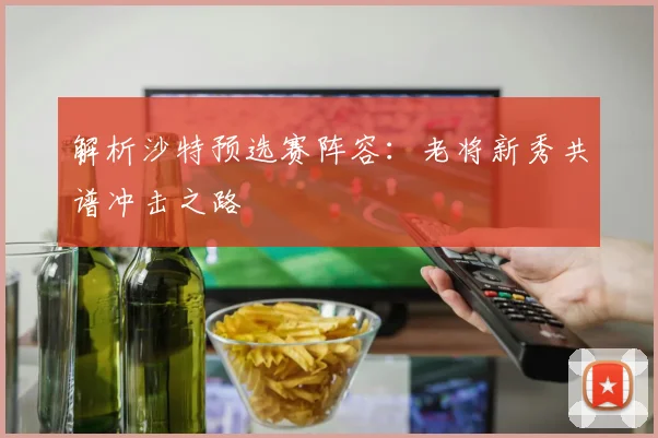 解析沙特预选赛阵容：老将新秀共谱冲击之路